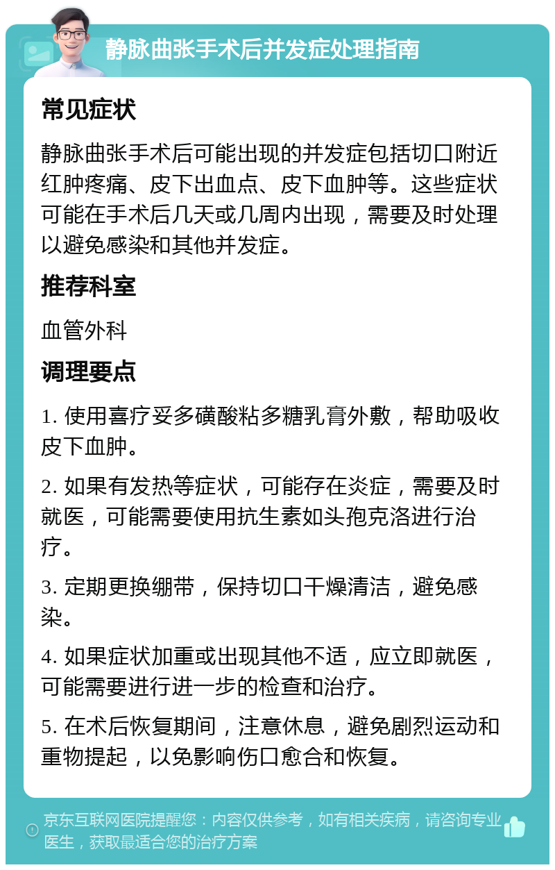 静脉曲张手术后并发症处理指南 常见症状 静脉曲张手术后可能出现的并发症包括切口附近红肿疼痛、皮下出血点、皮下血肿等。这些症状可能在手术后几天或几周内出现，需要及时处理以避免感染和其他并发症。 推荐科室 血管外科 调理要点 1. 使用喜疗妥多磺酸粘多糖乳膏外敷，帮助吸收皮下血肿。 2. 如果有发热等症状，可能存在炎症，需要及时就医，可能需要使用抗生素如头孢克洛进行治疗。 3. 定期更换绷带，保持切口干燥清洁，避免感染。 4. 如果症状加重或出现其他不适，应立即就医，可能需要进行进一步的检查和治疗。 5. 在术后恢复期间，注意休息，避免剧烈运动和重物提起，以免影响伤口愈合和恢复。