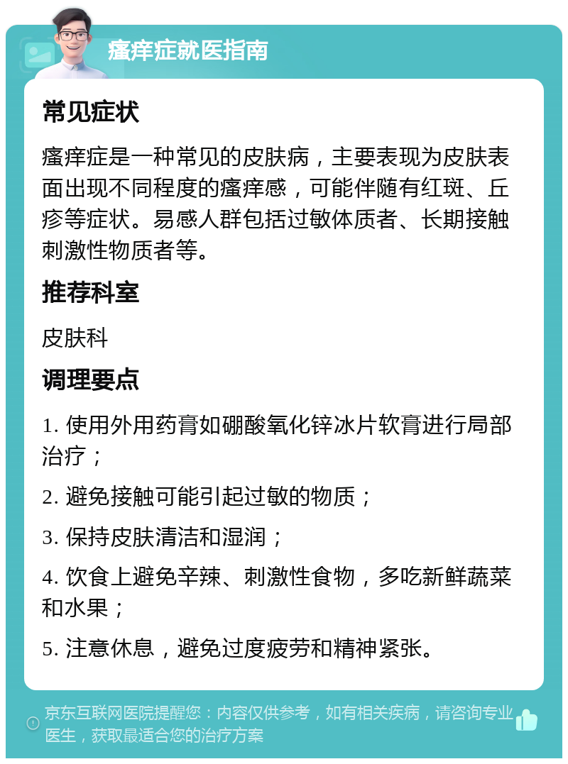 瘙痒症就医指南 常见症状 瘙痒症是一种常见的皮肤病，主要表现为皮肤表面出现不同程度的瘙痒感，可能伴随有红斑、丘疹等症状。易感人群包括过敏体质者、长期接触刺激性物质者等。 推荐科室 皮肤科 调理要点 1. 使用外用药膏如硼酸氧化锌冰片软膏进行局部治疗； 2. 避免接触可能引起过敏的物质； 3. 保持皮肤清洁和湿润； 4. 饮食上避免辛辣、刺激性食物，多吃新鲜蔬菜和水果； 5. 注意休息，避免过度疲劳和精神紧张。