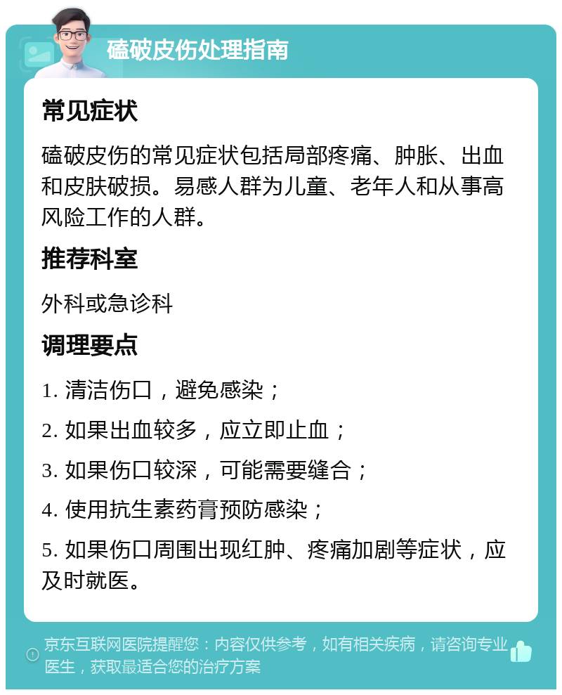 磕破皮伤处理指南 常见症状 磕破皮伤的常见症状包括局部疼痛、肿胀、出血和皮肤破损。易感人群为儿童、老年人和从事高风险工作的人群。 推荐科室 外科或急诊科 调理要点 1. 清洁伤口，避免感染； 2. 如果出血较多，应立即止血； 3. 如果伤口较深，可能需要缝合； 4. 使用抗生素药膏预防感染； 5. 如果伤口周围出现红肿、疼痛加剧等症状，应及时就医。