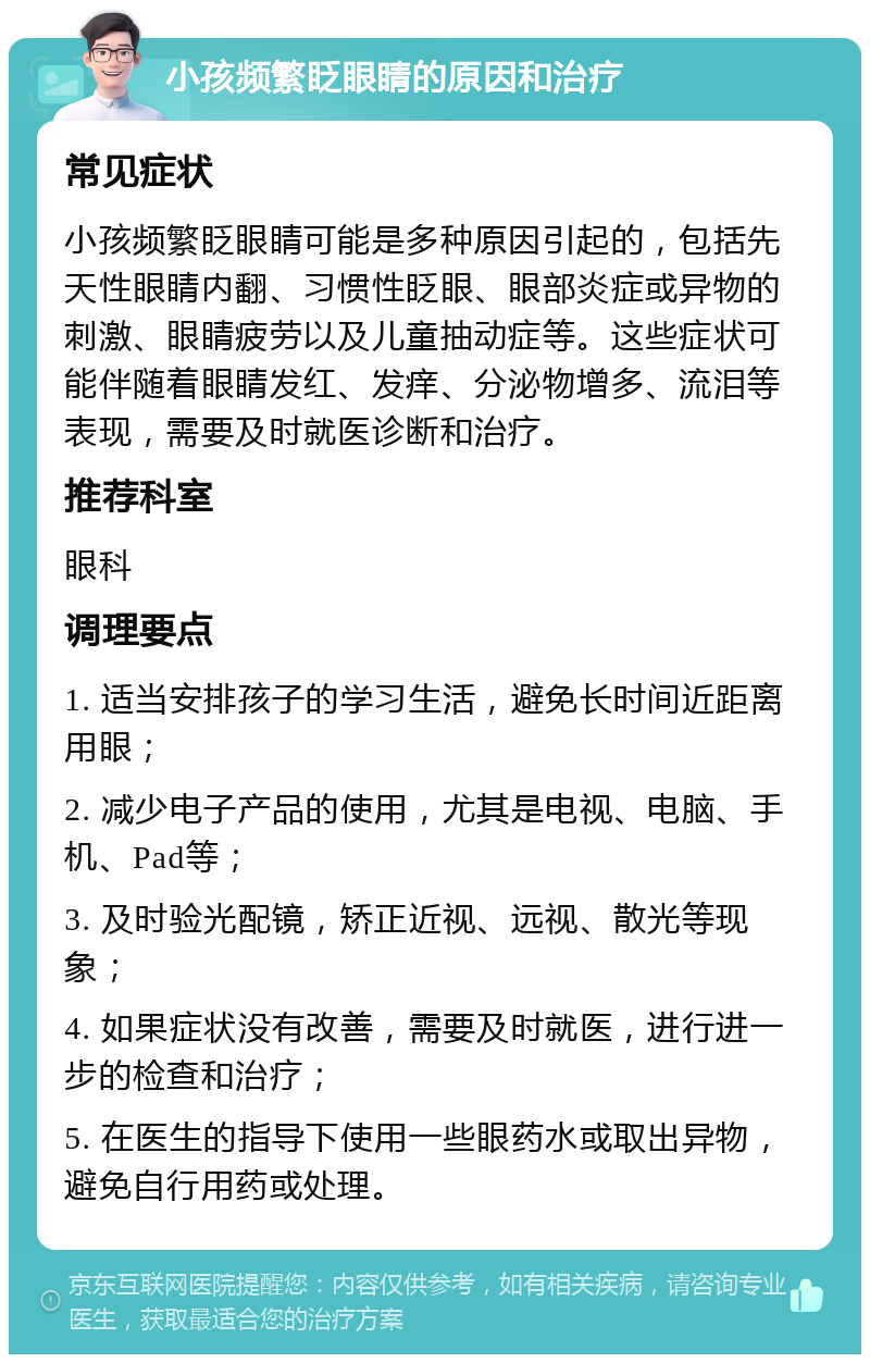 小孩频繁眨眼睛的原因和治疗 常见症状 小孩频繁眨眼睛可能是多种原因引起的，包括先天性眼睛内翻、习惯性眨眼、眼部炎症或异物的刺激、眼睛疲劳以及儿童抽动症等。这些症状可能伴随着眼睛发红、发痒、分泌物增多、流泪等表现，需要及时就医诊断和治疗。 推荐科室 眼科 调理要点 1. 适当安排孩子的学习生活，避免长时间近距离用眼； 2. 减少电子产品的使用，尤其是电视、电脑、手机、Pad等； 3. 及时验光配镜，矫正近视、远视、散光等现象； 4. 如果症状没有改善，需要及时就医，进行进一步的检查和治疗； 5. 在医生的指导下使用一些眼药水或取出异物，避免自行用药或处理。