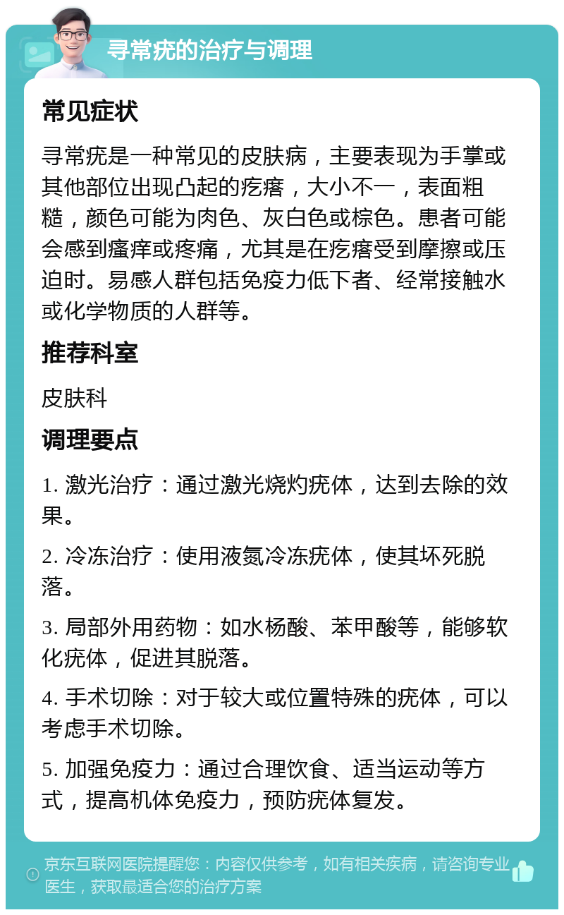 寻常疣的治疗与调理 常见症状 寻常疣是一种常见的皮肤病，主要表现为手掌或其他部位出现凸起的疙瘩，大小不一，表面粗糙，颜色可能为肉色、灰白色或棕色。患者可能会感到瘙痒或疼痛，尤其是在疙瘩受到摩擦或压迫时。易感人群包括免疫力低下者、经常接触水或化学物质的人群等。 推荐科室 皮肤科 调理要点 1. 激光治疗：通过激光烧灼疣体，达到去除的效果。 2. 冷冻治疗：使用液氮冷冻疣体，使其坏死脱落。 3. 局部外用药物：如水杨酸、苯甲酸等，能够软化疣体，促进其脱落。 4. 手术切除：对于较大或位置特殊的疣体，可以考虑手术切除。 5. 加强免疫力：通过合理饮食、适当运动等方式，提高机体免疫力，预防疣体复发。