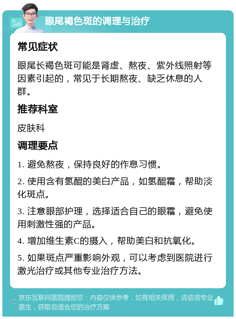 眼尾褐色斑的调理与治疗 常见症状 眼尾长褐色斑可能是肾虚、熬夜、紫外线照射等因素引起的，常见于长期熬夜、缺乏休息的人群。 推荐科室 皮肤科 调理要点 1. 避免熬夜，保持良好的作息习惯。 2. 使用含有氢醌的美白产品，如氢醌霜，帮助淡化斑点。 3. 注意眼部护理，选择适合自己的眼霜，避免使用刺激性强的产品。 4. 增加维生素C的摄入，帮助美白和抗氧化。 5. 如果斑点严重影响外观，可以考虑到医院进行激光治疗或其他专业治疗方法。