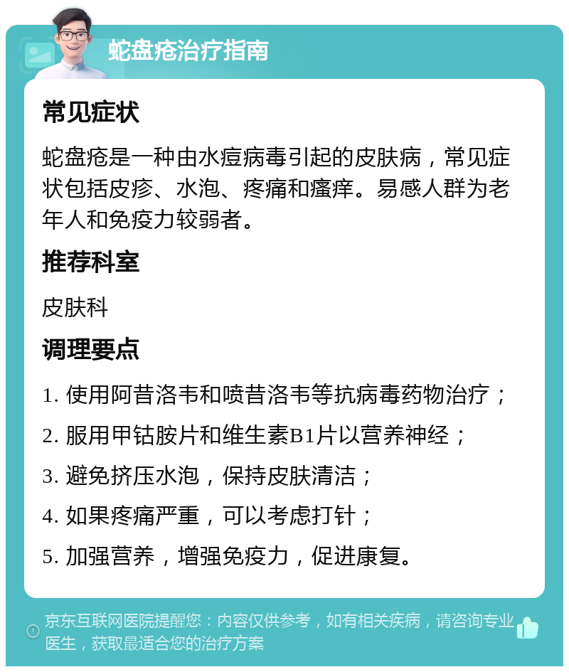 蛇盘疮治疗指南 常见症状 蛇盘疮是一种由水痘病毒引起的皮肤病，常见症状包括皮疹、水泡、疼痛和瘙痒。易感人群为老年人和免疫力较弱者。 推荐科室 皮肤科 调理要点 1. 使用阿昔洛韦和喷昔洛韦等抗病毒药物治疗； 2. 服用甲钴胺片和维生素B1片以营养神经； 3. 避免挤压水泡，保持皮肤清洁； 4. 如果疼痛严重，可以考虑打针； 5. 加强营养，增强免疫力，促进康复。