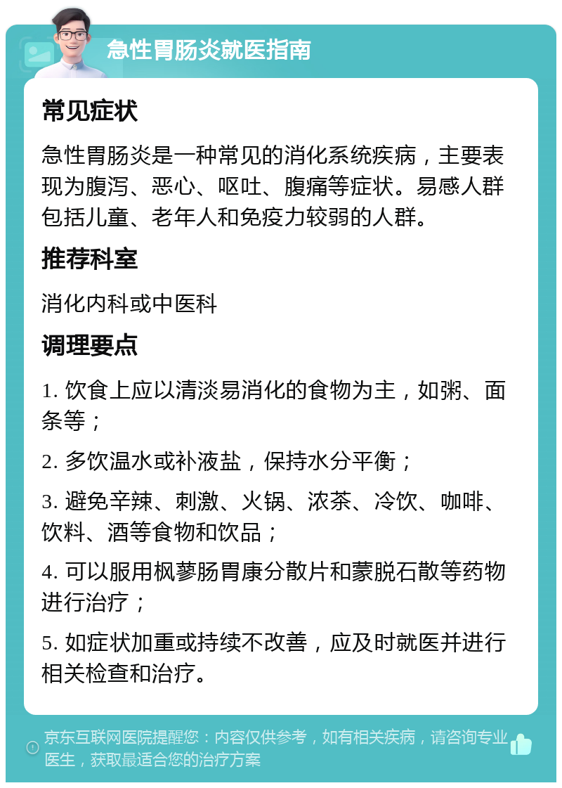 急性胃肠炎就医指南 常见症状 急性胃肠炎是一种常见的消化系统疾病，主要表现为腹泻、恶心、呕吐、腹痛等症状。易感人群包括儿童、老年人和免疫力较弱的人群。 推荐科室 消化内科或中医科 调理要点 1. 饮食上应以清淡易消化的食物为主，如粥、面条等； 2. 多饮温水或补液盐，保持水分平衡； 3. 避免辛辣、刺激、火锅、浓茶、冷饮、咖啡、饮料、酒等食物和饮品； 4. 可以服用枫蓼肠胃康分散片和蒙脱石散等药物进行治疗； 5. 如症状加重或持续不改善，应及时就医并进行相关检查和治疗。