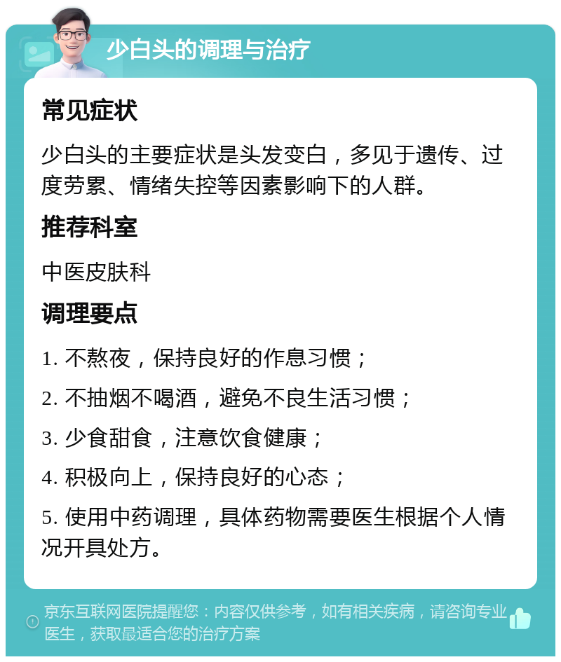 少白头的调理与治疗 常见症状 少白头的主要症状是头发变白，多见于遗传、过度劳累、情绪失控等因素影响下的人群。 推荐科室 中医皮肤科 调理要点 1. 不熬夜，保持良好的作息习惯； 2. 不抽烟不喝酒，避免不良生活习惯； 3. 少食甜食，注意饮食健康； 4. 积极向上，保持良好的心态； 5. 使用中药调理，具体药物需要医生根据个人情况开具处方。