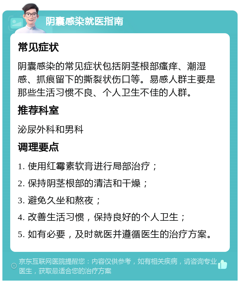 阴囊感染就医指南 常见症状 阴囊感染的常见症状包括阴茎根部瘙痒、潮湿感、抓痕留下的撕裂状伤口等。易感人群主要是那些生活习惯不良、个人卫生不佳的人群。 推荐科室 泌尿外科和男科 调理要点 1. 使用红霉素软膏进行局部治疗； 2. 保持阴茎根部的清洁和干燥； 3. 避免久坐和熬夜； 4. 改善生活习惯，保持良好的个人卫生； 5. 如有必要，及时就医并遵循医生的治疗方案。