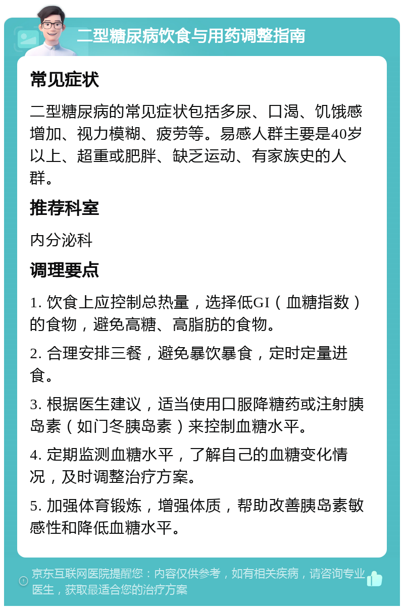 二型糖尿病饮食与用药调整指南 常见症状 二型糖尿病的常见症状包括多尿、口渴、饥饿感增加、视力模糊、疲劳等。易感人群主要是40岁以上、超重或肥胖、缺乏运动、有家族史的人群。 推荐科室 内分泌科 调理要点 1. 饮食上应控制总热量，选择低GI（血糖指数）的食物，避免高糖、高脂肪的食物。 2. 合理安排三餐，避免暴饮暴食，定时定量进食。 3. 根据医生建议，适当使用口服降糖药或注射胰岛素（如门冬胰岛素）来控制血糖水平。 4. 定期监测血糖水平，了解自己的血糖变化情况，及时调整治疗方案。 5. 加强体育锻炼，增强体质，帮助改善胰岛素敏感性和降低血糖水平。