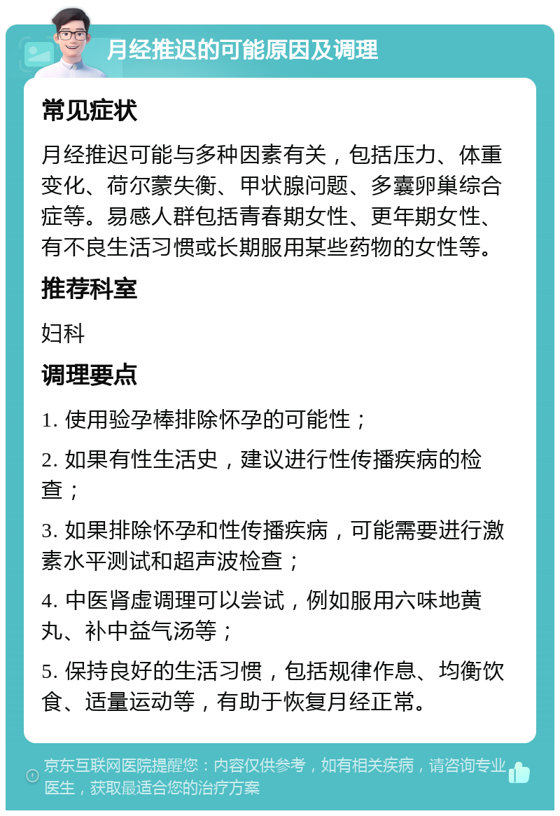 月经推迟的可能原因及调理 常见症状 月经推迟可能与多种因素有关，包括压力、体重变化、荷尔蒙失衡、甲状腺问题、多囊卵巢综合症等。易感人群包括青春期女性、更年期女性、有不良生活习惯或长期服用某些药物的女性等。 推荐科室 妇科 调理要点 1. 使用验孕棒排除怀孕的可能性； 2. 如果有性生活史，建议进行性传播疾病的检查； 3. 如果排除怀孕和性传播疾病，可能需要进行激素水平测试和超声波检查； 4. 中医肾虚调理可以尝试，例如服用六味地黄丸、补中益气汤等； 5. 保持良好的生活习惯，包括规律作息、均衡饮食、适量运动等，有助于恢复月经正常。