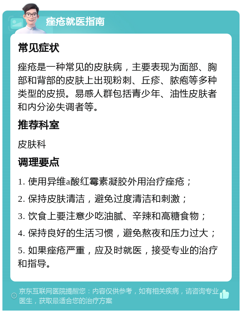 痤疮就医指南 常见症状 痤疮是一种常见的皮肤病，主要表现为面部、胸部和背部的皮肤上出现粉刺、丘疹、脓疱等多种类型的皮损。易感人群包括青少年、油性皮肤者和内分泌失调者等。 推荐科室 皮肤科 调理要点 1. 使用异维a酸红霉素凝胶外用治疗痤疮； 2. 保持皮肤清洁，避免过度清洁和刺激； 3. 饮食上要注意少吃油腻、辛辣和高糖食物； 4. 保持良好的生活习惯，避免熬夜和压力过大； 5. 如果痤疮严重，应及时就医，接受专业的治疗和指导。