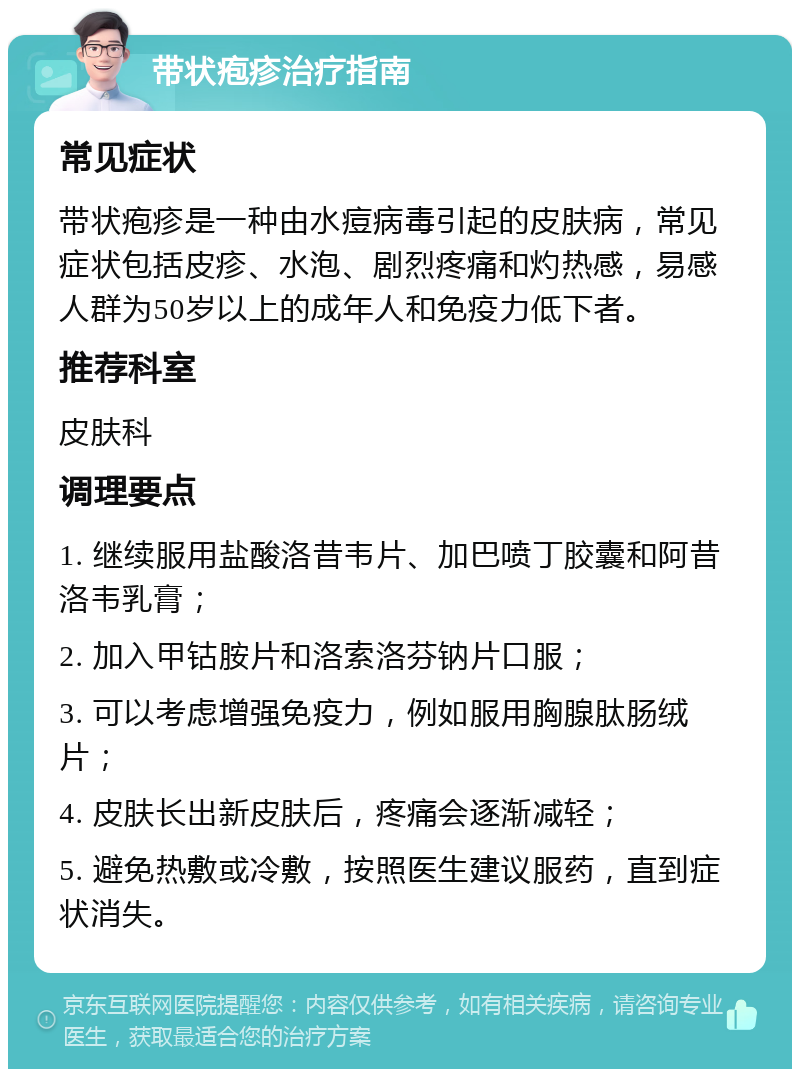 带状疱疹治疗指南 常见症状 带状疱疹是一种由水痘病毒引起的皮肤病，常见症状包括皮疹、水泡、剧烈疼痛和灼热感，易感人群为50岁以上的成年人和免疫力低下者。 推荐科室 皮肤科 调理要点 1. 继续服用盐酸洛昔韦片、加巴喷丁胶囊和阿昔洛韦乳膏； 2. 加入甲钴胺片和洛索洛芬钠片口服； 3. 可以考虑增强免疫力，例如服用胸腺肽肠绒片； 4. 皮肤长出新皮肤后，疼痛会逐渐减轻； 5. 避免热敷或冷敷，按照医生建议服药，直到症状消失。