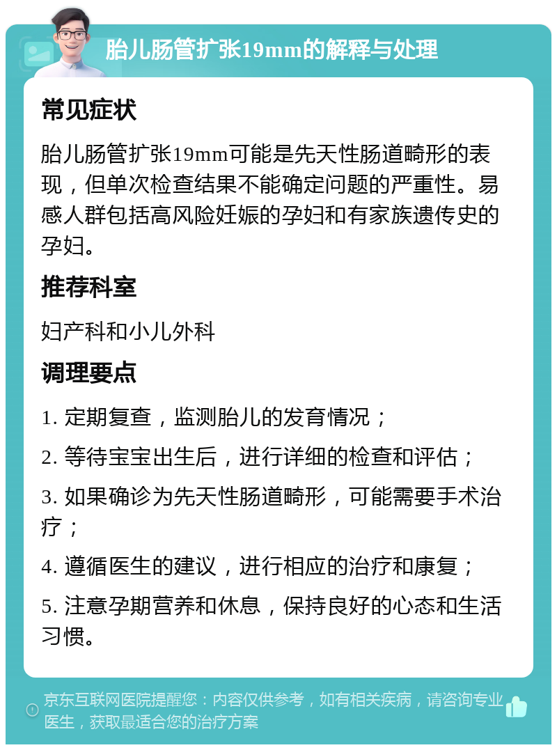 胎儿肠管扩张19mm的解释与处理 常见症状 胎儿肠管扩张19mm可能是先天性肠道畸形的表现，但单次检查结果不能确定问题的严重性。易感人群包括高风险妊娠的孕妇和有家族遗传史的孕妇。 推荐科室 妇产科和小儿外科 调理要点 1. 定期复查，监测胎儿的发育情况； 2. 等待宝宝出生后，进行详细的检查和评估； 3. 如果确诊为先天性肠道畸形，可能需要手术治疗； 4. 遵循医生的建议，进行相应的治疗和康复； 5. 注意孕期营养和休息，保持良好的心态和生活习惯。