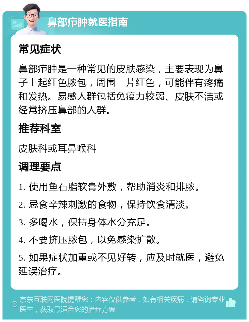 鼻部疖肿就医指南 常见症状 鼻部疖肿是一种常见的皮肤感染，主要表现为鼻子上起红色脓包，周围一片红色，可能伴有疼痛和发热。易感人群包括免疫力较弱、皮肤不洁或经常挤压鼻部的人群。 推荐科室 皮肤科或耳鼻喉科 调理要点 1. 使用鱼石脂软膏外敷，帮助消炎和排脓。 2. 忌食辛辣刺激的食物，保持饮食清淡。 3. 多喝水，保持身体水分充足。 4. 不要挤压脓包，以免感染扩散。 5. 如果症状加重或不见好转，应及时就医，避免延误治疗。