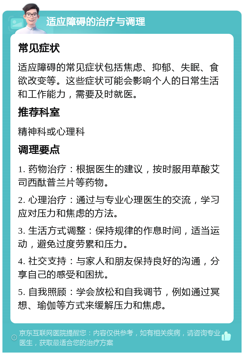 适应障碍的治疗与调理 常见症状 适应障碍的常见症状包括焦虑、抑郁、失眠、食欲改变等。这些症状可能会影响个人的日常生活和工作能力，需要及时就医。 推荐科室 精神科或心理科 调理要点 1. 药物治疗：根据医生的建议，按时服用草酸艾司西酞普兰片等药物。 2. 心理治疗：通过与专业心理医生的交流，学习应对压力和焦虑的方法。 3. 生活方式调整：保持规律的作息时间，适当运动，避免过度劳累和压力。 4. 社交支持：与家人和朋友保持良好的沟通，分享自己的感受和困扰。 5. 自我照顾：学会放松和自我调节，例如通过冥想、瑜伽等方式来缓解压力和焦虑。