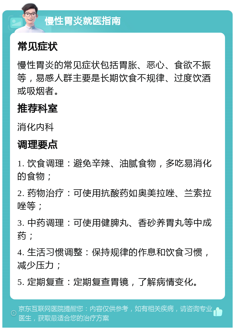 慢性胃炎就医指南 常见症状 慢性胃炎的常见症状包括胃胀、恶心、食欲不振等，易感人群主要是长期饮食不规律、过度饮酒或吸烟者。 推荐科室 消化内科 调理要点 1. 饮食调理：避免辛辣、油腻食物，多吃易消化的食物； 2. 药物治疗：可使用抗酸药如奥美拉唑、兰索拉唑等； 3. 中药调理：可使用健脾丸、香砂养胃丸等中成药； 4. 生活习惯调整：保持规律的作息和饮食习惯，减少压力； 5. 定期复查：定期复查胃镜，了解病情变化。