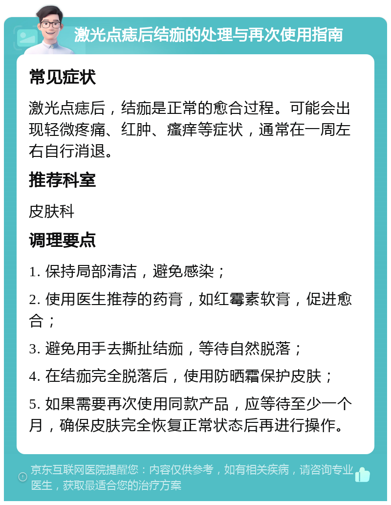 激光点痣后结痂的处理与再次使用指南 常见症状 激光点痣后，结痂是正常的愈合过程。可能会出现轻微疼痛、红肿、瘙痒等症状，通常在一周左右自行消退。 推荐科室 皮肤科 调理要点 1. 保持局部清洁，避免感染； 2. 使用医生推荐的药膏，如红霉素软膏，促进愈合； 3. 避免用手去撕扯结痂，等待自然脱落； 4. 在结痂完全脱落后，使用防晒霜保护皮肤； 5. 如果需要再次使用同款产品，应等待至少一个月，确保皮肤完全恢复正常状态后再进行操作。