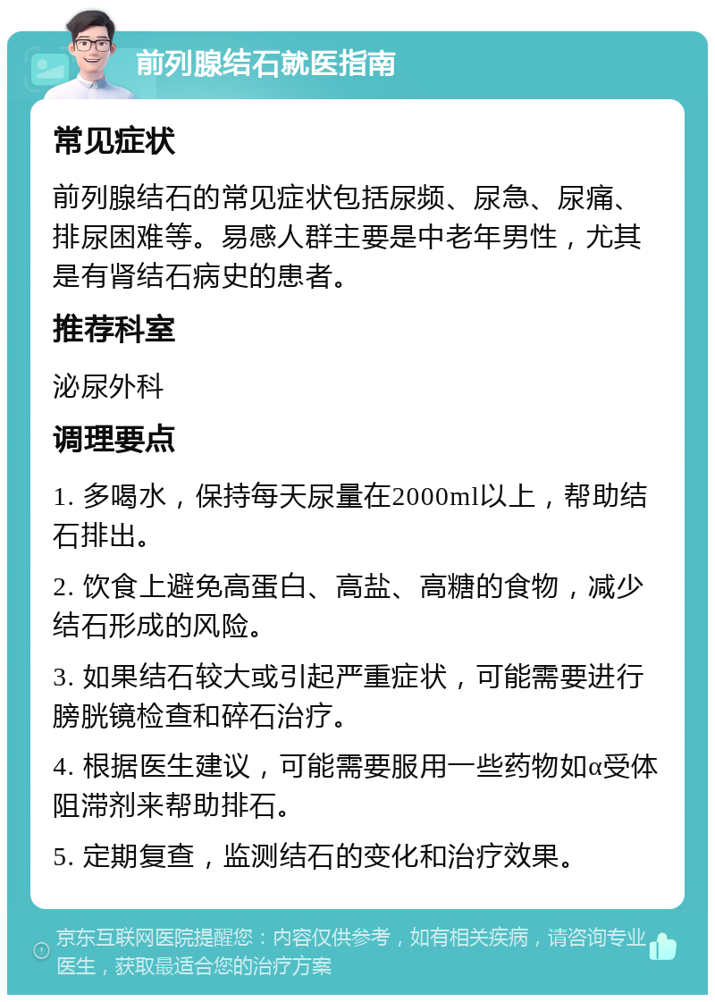 前列腺结石就医指南 常见症状 前列腺结石的常见症状包括尿频、尿急、尿痛、排尿困难等。易感人群主要是中老年男性，尤其是有肾结石病史的患者。 推荐科室 泌尿外科 调理要点 1. 多喝水，保持每天尿量在2000ml以上，帮助结石排出。 2. 饮食上避免高蛋白、高盐、高糖的食物，减少结石形成的风险。 3. 如果结石较大或引起严重症状，可能需要进行膀胱镜检查和碎石治疗。 4. 根据医生建议，可能需要服用一些药物如α受体阻滞剂来帮助排石。 5. 定期复查，监测结石的变化和治疗效果。