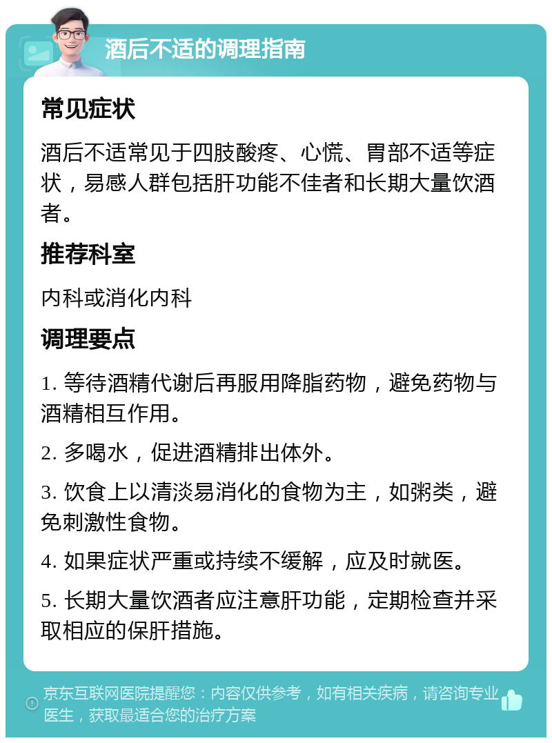 酒后不适的调理指南 常见症状 酒后不适常见于四肢酸疼、心慌、胃部不适等症状，易感人群包括肝功能不佳者和长期大量饮酒者。 推荐科室 内科或消化内科 调理要点 1. 等待酒精代谢后再服用降脂药物，避免药物与酒精相互作用。 2. 多喝水，促进酒精排出体外。 3. 饮食上以清淡易消化的食物为主，如粥类，避免刺激性食物。 4. 如果症状严重或持续不缓解，应及时就医。 5. 长期大量饮酒者应注意肝功能，定期检查并采取相应的保肝措施。