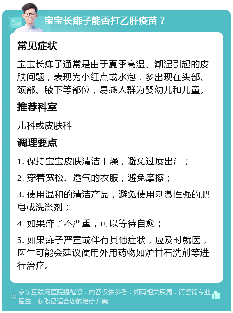 宝宝长痱子能否打乙肝疫苗？ 常见症状 宝宝长痱子通常是由于夏季高温、潮湿引起的皮肤问题，表现为小红点或水泡，多出现在头部、颈部、腋下等部位，易感人群为婴幼儿和儿童。 推荐科室 儿科或皮肤科 调理要点 1. 保持宝宝皮肤清洁干燥，避免过度出汗； 2. 穿着宽松、透气的衣服，避免摩擦； 3. 使用温和的清洁产品，避免使用刺激性强的肥皂或洗涤剂； 4. 如果痱子不严重，可以等待自愈； 5. 如果痱子严重或伴有其他症状，应及时就医，医生可能会建议使用外用药物如炉甘石洗剂等进行治疗。