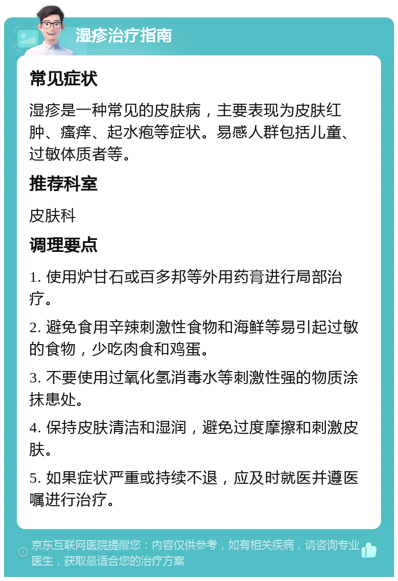 湿疹治疗指南 常见症状 湿疹是一种常见的皮肤病，主要表现为皮肤红肿、瘙痒、起水疱等症状。易感人群包括儿童、过敏体质者等。 推荐科室 皮肤科 调理要点 1. 使用炉甘石或百多邦等外用药膏进行局部治疗。 2. 避免食用辛辣刺激性食物和海鲜等易引起过敏的食物，少吃肉食和鸡蛋。 3. 不要使用过氧化氢消毒水等刺激性强的物质涂抹患处。 4. 保持皮肤清洁和湿润，避免过度摩擦和刺激皮肤。 5. 如果症状严重或持续不退，应及时就医并遵医嘱进行治疗。