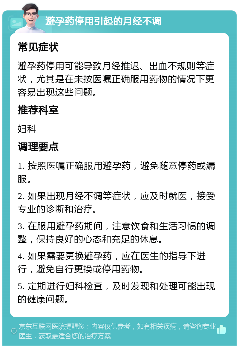 避孕药停用引起的月经不调 常见症状 避孕药停用可能导致月经推迟、出血不规则等症状，尤其是在未按医嘱正确服用药物的情况下更容易出现这些问题。 推荐科室 妇科 调理要点 1. 按照医嘱正确服用避孕药，避免随意停药或漏服。 2. 如果出现月经不调等症状，应及时就医，接受专业的诊断和治疗。 3. 在服用避孕药期间，注意饮食和生活习惯的调整，保持良好的心态和充足的休息。 4. 如果需要更换避孕药，应在医生的指导下进行，避免自行更换或停用药物。 5. 定期进行妇科检查，及时发现和处理可能出现的健康问题。