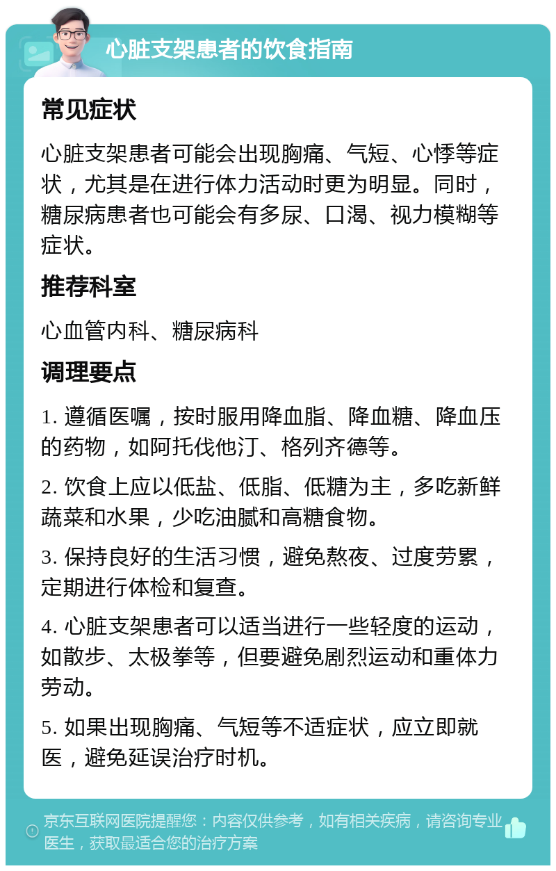 心脏支架患者的饮食指南 常见症状 心脏支架患者可能会出现胸痛、气短、心悸等症状，尤其是在进行体力活动时更为明显。同时，糖尿病患者也可能会有多尿、口渴、视力模糊等症状。 推荐科室 心血管内科、糖尿病科 调理要点 1. 遵循医嘱，按时服用降血脂、降血糖、降血压的药物，如阿托伐他汀、格列齐德等。 2. 饮食上应以低盐、低脂、低糖为主，多吃新鲜蔬菜和水果，少吃油腻和高糖食物。 3. 保持良好的生活习惯，避免熬夜、过度劳累，定期进行体检和复查。 4. 心脏支架患者可以适当进行一些轻度的运动，如散步、太极拳等，但要避免剧烈运动和重体力劳动。 5. 如果出现胸痛、气短等不适症状，应立即就医，避免延误治疗时机。