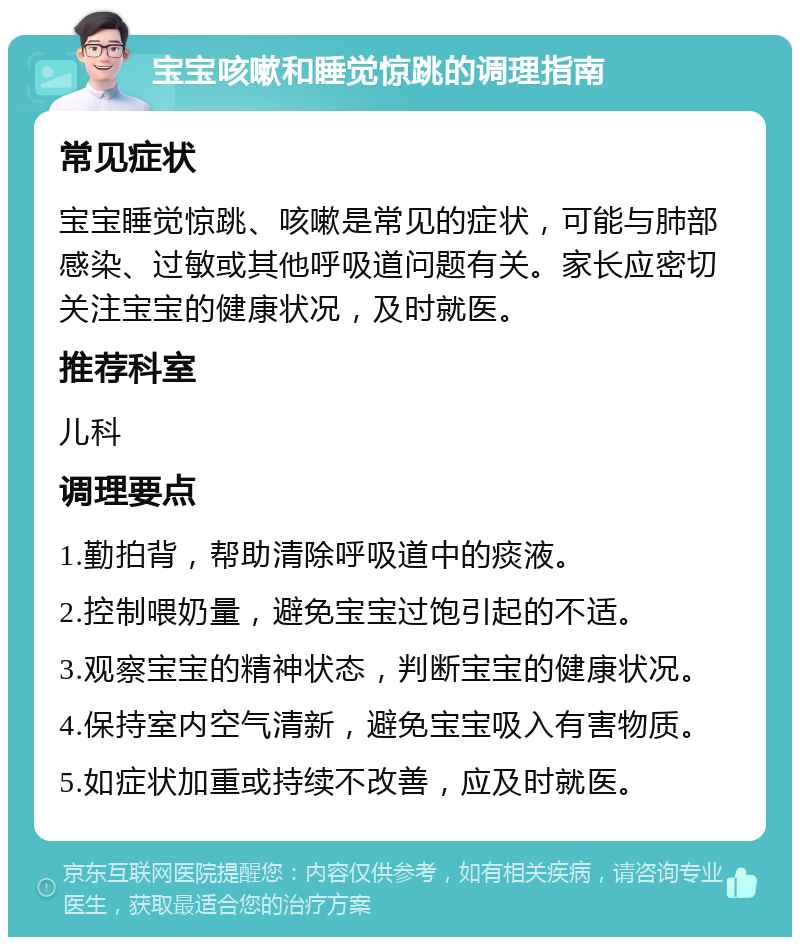 宝宝咳嗽和睡觉惊跳的调理指南 常见症状 宝宝睡觉惊跳、咳嗽是常见的症状，可能与肺部感染、过敏或其他呼吸道问题有关。家长应密切关注宝宝的健康状况，及时就医。 推荐科室 儿科 调理要点 1.勤拍背，帮助清除呼吸道中的痰液。 2.控制喂奶量，避免宝宝过饱引起的不适。 3.观察宝宝的精神状态，判断宝宝的健康状况。 4.保持室内空气清新，避免宝宝吸入有害物质。 5.如症状加重或持续不改善，应及时就医。