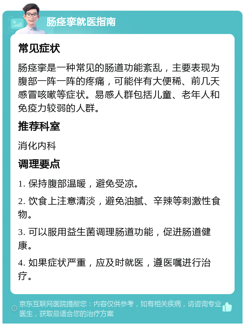 肠痉挛就医指南 常见症状 肠痉挛是一种常见的肠道功能紊乱，主要表现为腹部一阵一阵的疼痛，可能伴有大便稀、前几天感冒咳嗽等症状。易感人群包括儿童、老年人和免疫力较弱的人群。 推荐科室 消化内科 调理要点 1. 保持腹部温暖，避免受凉。 2. 饮食上注意清淡，避免油腻、辛辣等刺激性食物。 3. 可以服用益生菌调理肠道功能，促进肠道健康。 4. 如果症状严重，应及时就医，遵医嘱进行治疗。