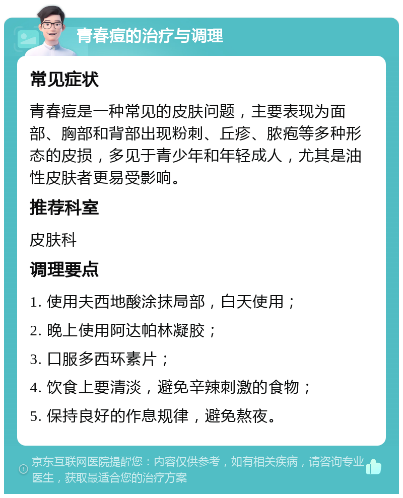 青春痘的治疗与调理 常见症状 青春痘是一种常见的皮肤问题，主要表现为面部、胸部和背部出现粉刺、丘疹、脓疱等多种形态的皮损，多见于青少年和年轻成人，尤其是油性皮肤者更易受影响。 推荐科室 皮肤科 调理要点 1. 使用夫西地酸涂抹局部，白天使用； 2. 晚上使用阿达帕林凝胶； 3. 口服多西环素片； 4. 饮食上要清淡，避免辛辣刺激的食物； 5. 保持良好的作息规律，避免熬夜。