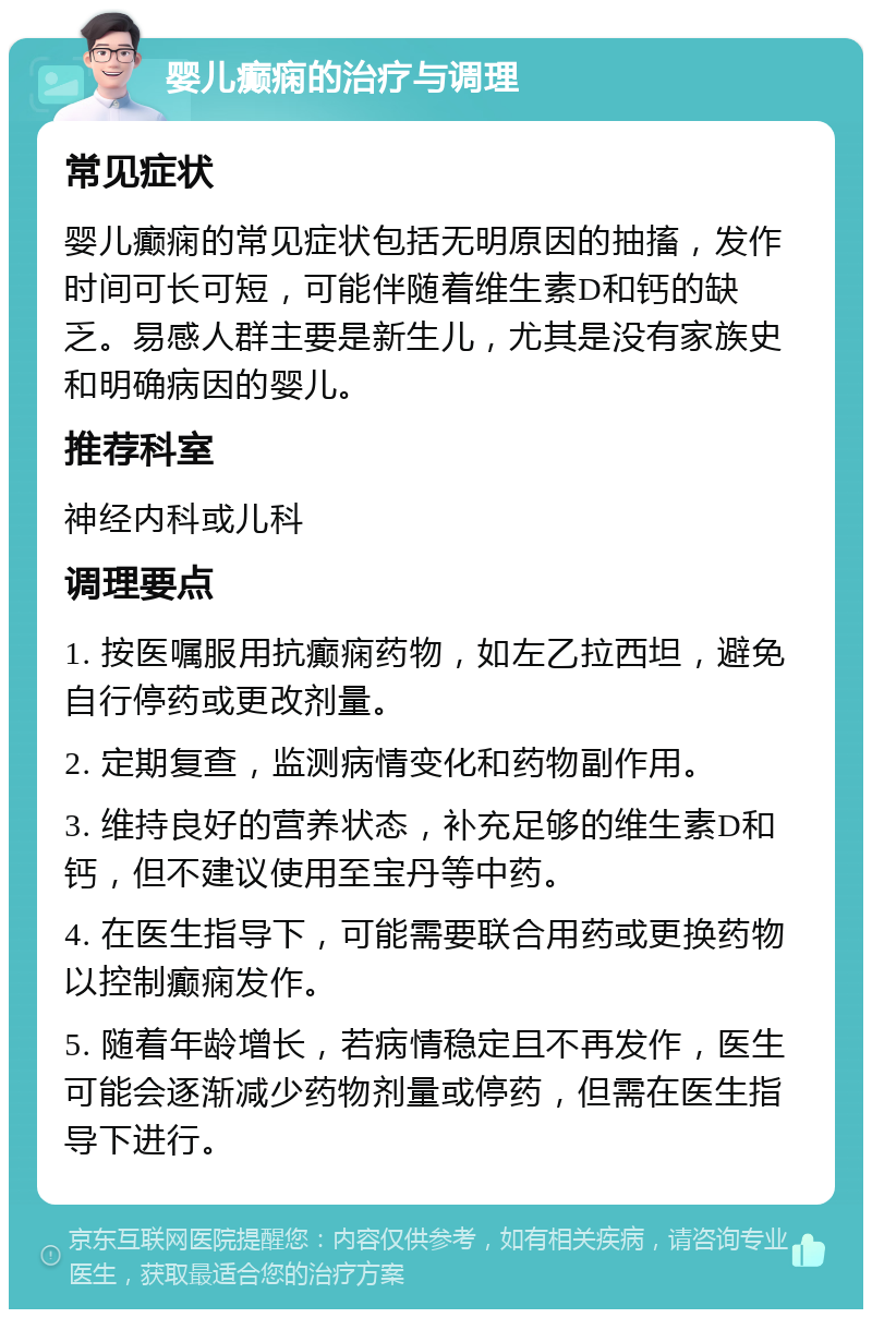 婴儿癫痫的治疗与调理 常见症状 婴儿癫痫的常见症状包括无明原因的抽搐，发作时间可长可短，可能伴随着维生素D和钙的缺乏。易感人群主要是新生儿，尤其是没有家族史和明确病因的婴儿。 推荐科室 神经内科或儿科 调理要点 1. 按医嘱服用抗癫痫药物，如左乙拉西坦，避免自行停药或更改剂量。 2. 定期复查，监测病情变化和药物副作用。 3. 维持良好的营养状态，补充足够的维生素D和钙，但不建议使用至宝丹等中药。 4. 在医生指导下，可能需要联合用药或更换药物以控制癫痫发作。 5. 随着年龄增长，若病情稳定且不再发作，医生可能会逐渐减少药物剂量或停药，但需在医生指导下进行。