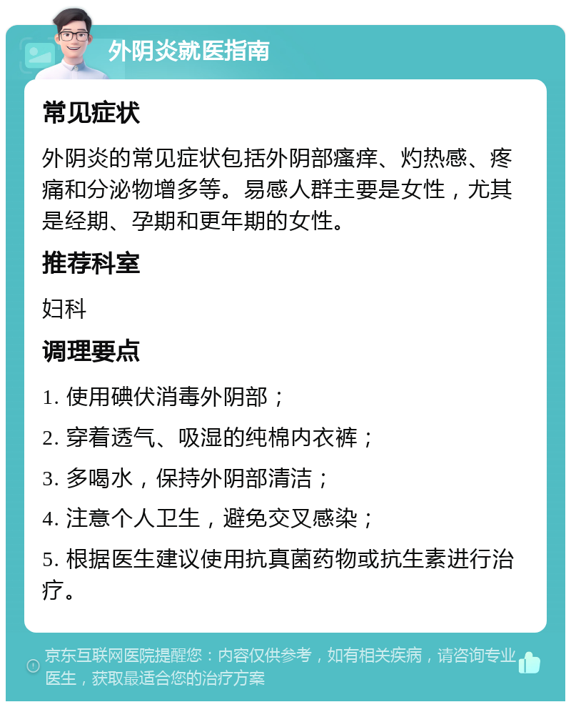 外阴炎就医指南 常见症状 外阴炎的常见症状包括外阴部瘙痒、灼热感、疼痛和分泌物增多等。易感人群主要是女性，尤其是经期、孕期和更年期的女性。 推荐科室 妇科 调理要点 1. 使用碘伏消毒外阴部； 2. 穿着透气、吸湿的纯棉内衣裤； 3. 多喝水，保持外阴部清洁； 4. 注意个人卫生，避免交叉感染； 5. 根据医生建议使用抗真菌药物或抗生素进行治疗。