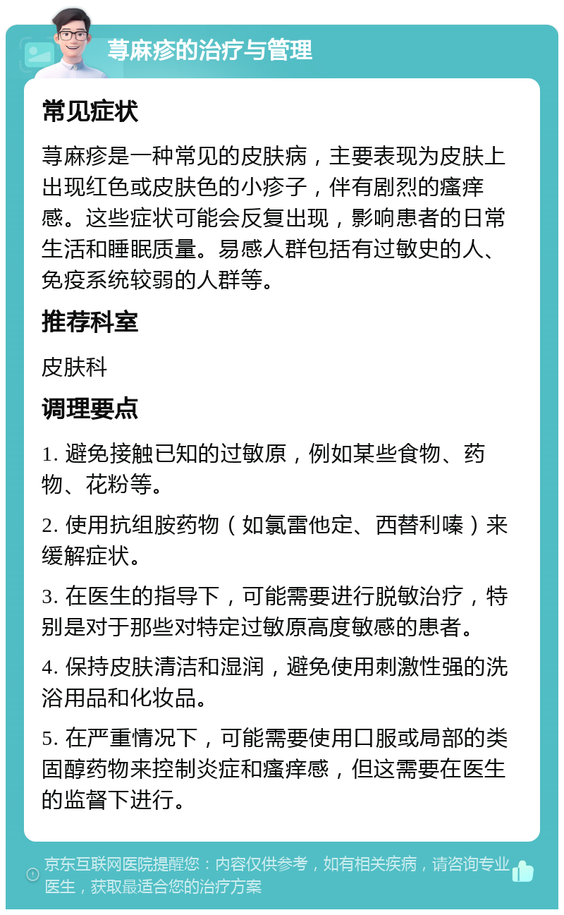 荨麻疹的治疗与管理 常见症状 荨麻疹是一种常见的皮肤病，主要表现为皮肤上出现红色或皮肤色的小疹子，伴有剧烈的瘙痒感。这些症状可能会反复出现，影响患者的日常生活和睡眠质量。易感人群包括有过敏史的人、免疫系统较弱的人群等。 推荐科室 皮肤科 调理要点 1. 避免接触已知的过敏原，例如某些食物、药物、花粉等。 2. 使用抗组胺药物（如氯雷他定、西替利嗪）来缓解症状。 3. 在医生的指导下，可能需要进行脱敏治疗，特别是对于那些对特定过敏原高度敏感的患者。 4. 保持皮肤清洁和湿润，避免使用刺激性强的洗浴用品和化妆品。 5. 在严重情况下，可能需要使用口服或局部的类固醇药物来控制炎症和瘙痒感，但这需要在医生的监督下进行。