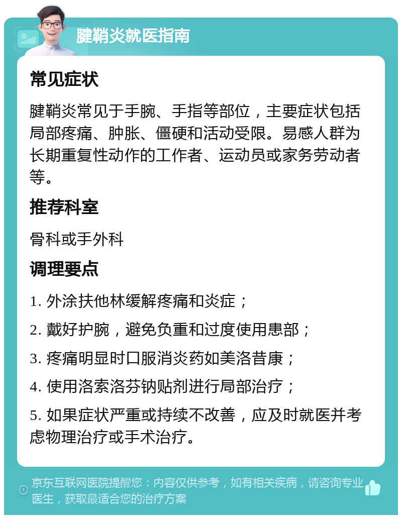 腱鞘炎就医指南 常见症状 腱鞘炎常见于手腕、手指等部位，主要症状包括局部疼痛、肿胀、僵硬和活动受限。易感人群为长期重复性动作的工作者、运动员或家务劳动者等。 推荐科室 骨科或手外科 调理要点 1. 外涂扶他林缓解疼痛和炎症； 2. 戴好护腕，避免负重和过度使用患部； 3. 疼痛明显时口服消炎药如美洛昔康； 4. 使用洛索洛芬钠贴剂进行局部治疗； 5. 如果症状严重或持续不改善，应及时就医并考虑物理治疗或手术治疗。