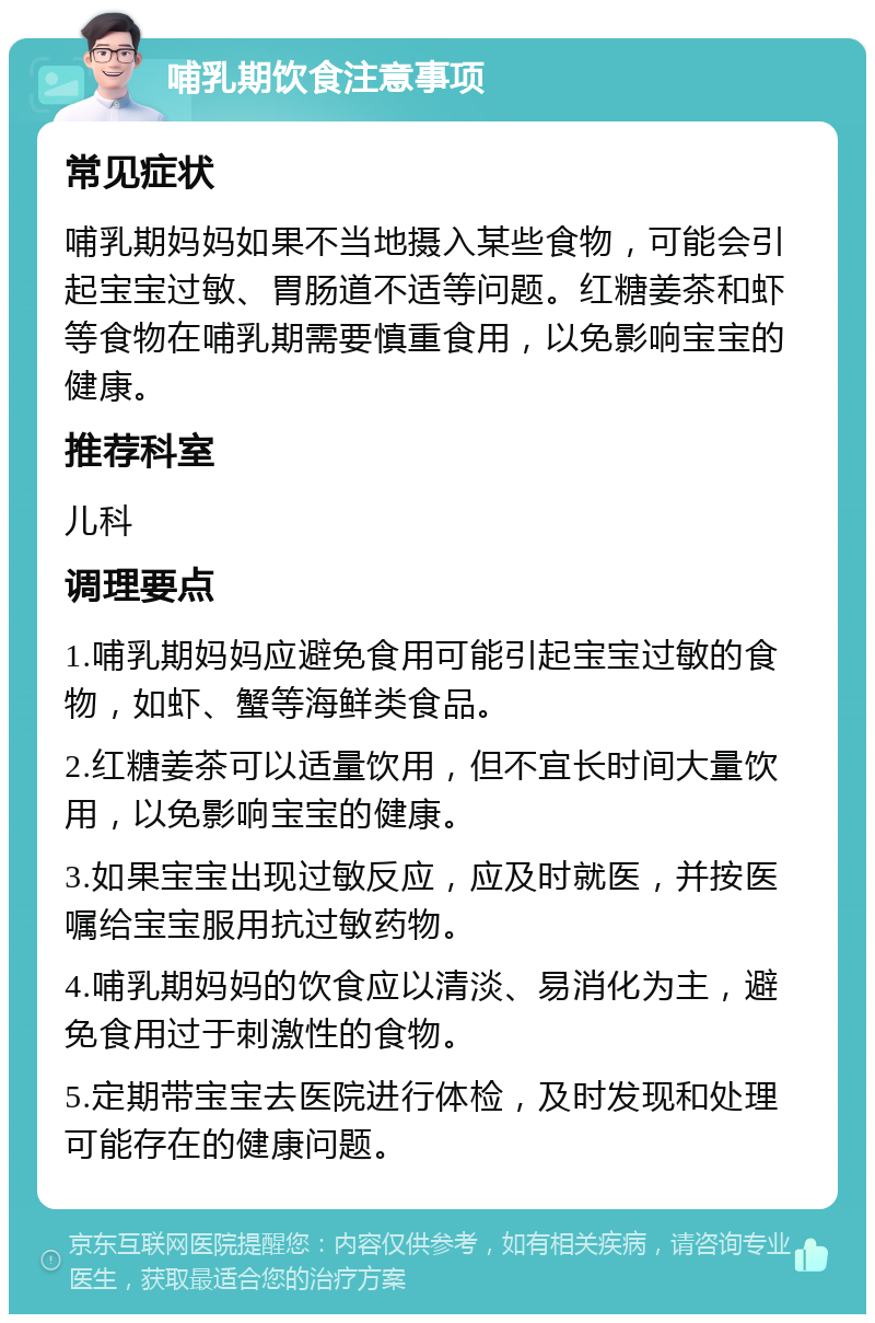 哺乳期饮食注意事项 常见症状 哺乳期妈妈如果不当地摄入某些食物，可能会引起宝宝过敏、胃肠道不适等问题。红糖姜茶和虾等食物在哺乳期需要慎重食用，以免影响宝宝的健康。 推荐科室 儿科 调理要点 1.哺乳期妈妈应避免食用可能引起宝宝过敏的食物，如虾、蟹等海鲜类食品。 2.红糖姜茶可以适量饮用，但不宜长时间大量饮用，以免影响宝宝的健康。 3.如果宝宝出现过敏反应，应及时就医，并按医嘱给宝宝服用抗过敏药物。 4.哺乳期妈妈的饮食应以清淡、易消化为主，避免食用过于刺激性的食物。 5.定期带宝宝去医院进行体检，及时发现和处理可能存在的健康问题。