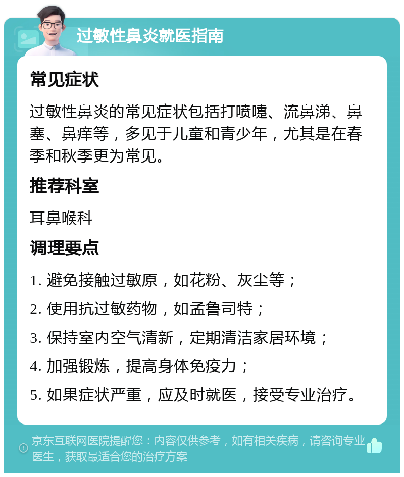 过敏性鼻炎就医指南 常见症状 过敏性鼻炎的常见症状包括打喷嚏、流鼻涕、鼻塞、鼻痒等，多见于儿童和青少年，尤其是在春季和秋季更为常见。 推荐科室 耳鼻喉科 调理要点 1. 避免接触过敏原，如花粉、灰尘等； 2. 使用抗过敏药物，如孟鲁司特； 3. 保持室内空气清新，定期清洁家居环境； 4. 加强锻炼，提高身体免疫力； 5. 如果症状严重，应及时就医，接受专业治疗。