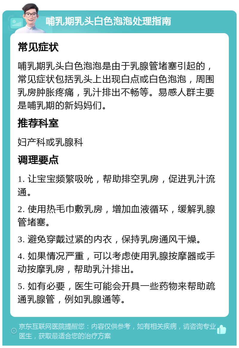 哺乳期乳头白色泡泡处理指南 常见症状 哺乳期乳头白色泡泡是由于乳腺管堵塞引起的，常见症状包括乳头上出现白点或白色泡泡，周围乳房肿胀疼痛，乳汁排出不畅等。易感人群主要是哺乳期的新妈妈们。 推荐科室 妇产科或乳腺科 调理要点 1. 让宝宝频繁吸吮，帮助排空乳房，促进乳汁流通。 2. 使用热毛巾敷乳房，增加血液循环，缓解乳腺管堵塞。 3. 避免穿戴过紧的内衣，保持乳房通风干燥。 4. 如果情况严重，可以考虑使用乳腺按摩器或手动按摩乳房，帮助乳汁排出。 5. 如有必要，医生可能会开具一些药物来帮助疏通乳腺管，例如乳腺通等。