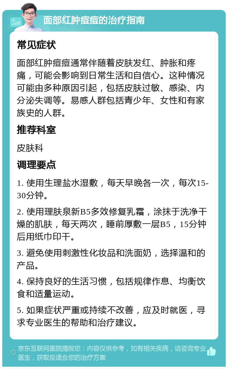 面部红肿痘痘的治疗指南 常见症状 面部红肿痘痘通常伴随着皮肤发红、肿胀和疼痛，可能会影响到日常生活和自信心。这种情况可能由多种原因引起，包括皮肤过敏、感染、内分泌失调等。易感人群包括青少年、女性和有家族史的人群。 推荐科室 皮肤科 调理要点 1. 使用生理盐水湿敷，每天早晚各一次，每次15-30分钟。 2. 使用理肤泉新B5多效修复乳霜，涂抹于洗净干燥的肌肤，每天两次，睡前厚敷一层B5，15分钟后用纸巾印干。 3. 避免使用刺激性化妆品和洗面奶，选择温和的产品。 4. 保持良好的生活习惯，包括规律作息、均衡饮食和适量运动。 5. 如果症状严重或持续不改善，应及时就医，寻求专业医生的帮助和治疗建议。