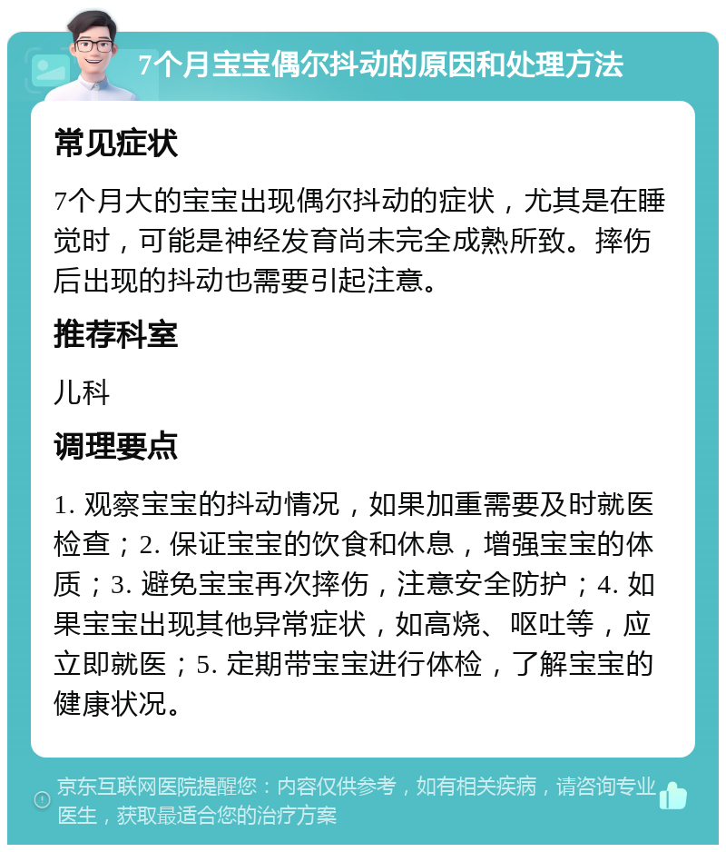 7个月宝宝偶尔抖动的原因和处理方法 常见症状 7个月大的宝宝出现偶尔抖动的症状，尤其是在睡觉时，可能是神经发育尚未完全成熟所致。摔伤后出现的抖动也需要引起注意。 推荐科室 儿科 调理要点 1. 观察宝宝的抖动情况，如果加重需要及时就医检查；2. 保证宝宝的饮食和休息，增强宝宝的体质；3. 避免宝宝再次摔伤，注意安全防护；4. 如果宝宝出现其他异常症状，如高烧、呕吐等，应立即就医；5. 定期带宝宝进行体检，了解宝宝的健康状况。