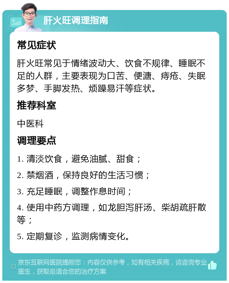 肝火旺调理指南 常见症状 肝火旺常见于情绪波动大、饮食不规律、睡眠不足的人群，主要表现为口苦、便溏、痔疮、失眠多梦、手脚发热、烦躁易汗等症状。 推荐科室 中医科 调理要点 1. 清淡饮食，避免油腻、甜食； 2. 禁烟酒，保持良好的生活习惯； 3. 充足睡眠，调整作息时间； 4. 使用中药方调理，如龙胆泻肝汤、柴胡疏肝散等； 5. 定期复诊，监测病情变化。