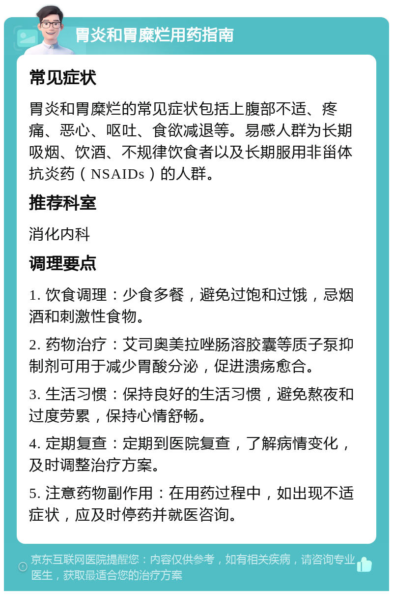 胃炎和胃糜烂用药指南 常见症状 胃炎和胃糜烂的常见症状包括上腹部不适、疼痛、恶心、呕吐、食欲减退等。易感人群为长期吸烟、饮酒、不规律饮食者以及长期服用非甾体抗炎药（NSAIDs）的人群。 推荐科室 消化内科 调理要点 1. 饮食调理：少食多餐，避免过饱和过饿，忌烟酒和刺激性食物。 2. 药物治疗：艾司奥美拉唑肠溶胶囊等质子泵抑制剂可用于减少胃酸分泌，促进溃疡愈合。 3. 生活习惯：保持良好的生活习惯，避免熬夜和过度劳累，保持心情舒畅。 4. 定期复查：定期到医院复查，了解病情变化，及时调整治疗方案。 5. 注意药物副作用：在用药过程中，如出现不适症状，应及时停药并就医咨询。