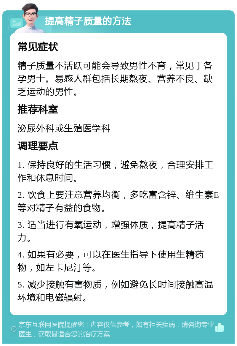 提高精子质量的方法 常见症状 精子质量不活跃可能会导致男性不育，常见于备孕男士。易感人群包括长期熬夜、营养不良、缺乏运动的男性。 推荐科室 泌尿外科或生殖医学科 调理要点 1. 保持良好的生活习惯，避免熬夜，合理安排工作和休息时间。 2. 饮食上要注意营养均衡，多吃富含锌、维生素E等对精子有益的食物。 3. 适当进行有氧运动，增强体质，提高精子活力。 4. 如果有必要，可以在医生指导下使用生精药物，如左卡尼汀等。 5. 减少接触有害物质，例如避免长时间接触高温环境和电磁辐射。