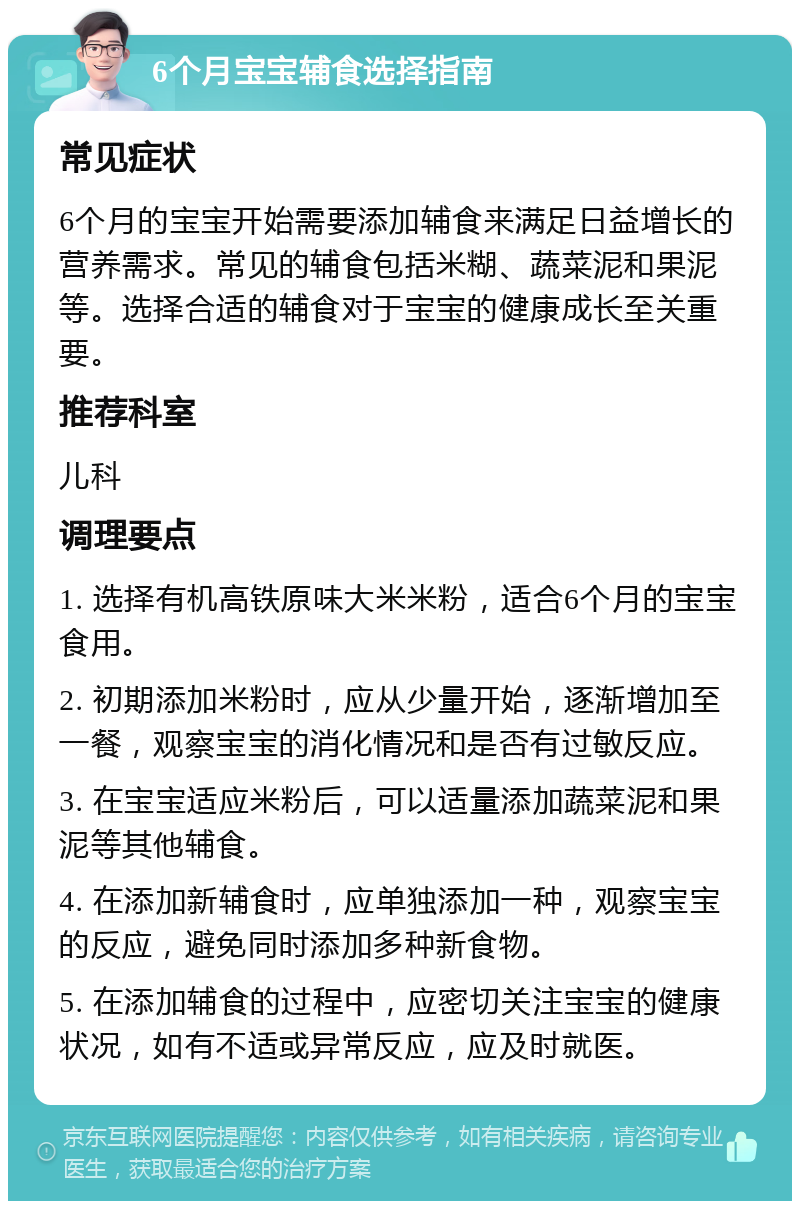 6个月宝宝辅食选择指南 常见症状 6个月的宝宝开始需要添加辅食来满足日益增长的营养需求。常见的辅食包括米糊、蔬菜泥和果泥等。选择合适的辅食对于宝宝的健康成长至关重要。 推荐科室 儿科 调理要点 1. 选择有机高铁原味大米米粉，适合6个月的宝宝食用。 2. 初期添加米粉时，应从少量开始，逐渐增加至一餐，观察宝宝的消化情况和是否有过敏反应。 3. 在宝宝适应米粉后，可以适量添加蔬菜泥和果泥等其他辅食。 4. 在添加新辅食时，应单独添加一种，观察宝宝的反应，避免同时添加多种新食物。 5. 在添加辅食的过程中，应密切关注宝宝的健康状况，如有不适或异常反应，应及时就医。