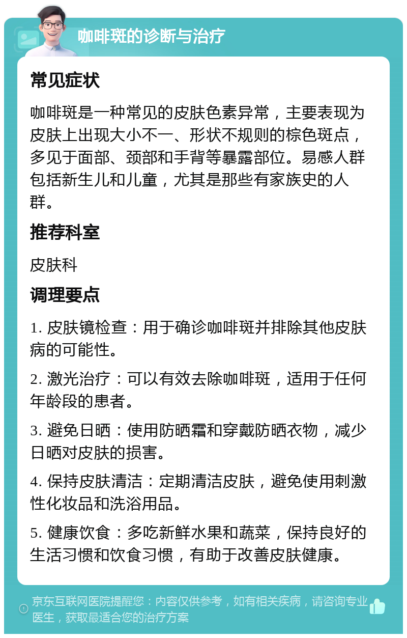 咖啡斑的诊断与治疗 常见症状 咖啡斑是一种常见的皮肤色素异常，主要表现为皮肤上出现大小不一、形状不规则的棕色斑点，多见于面部、颈部和手背等暴露部位。易感人群包括新生儿和儿童，尤其是那些有家族史的人群。 推荐科室 皮肤科 调理要点 1. 皮肤镜检查：用于确诊咖啡斑并排除其他皮肤病的可能性。 2. 激光治疗：可以有效去除咖啡斑，适用于任何年龄段的患者。 3. 避免日晒：使用防晒霜和穿戴防晒衣物，减少日晒对皮肤的损害。 4. 保持皮肤清洁：定期清洁皮肤，避免使用刺激性化妆品和洗浴用品。 5. 健康饮食：多吃新鲜水果和蔬菜，保持良好的生活习惯和饮食习惯，有助于改善皮肤健康。