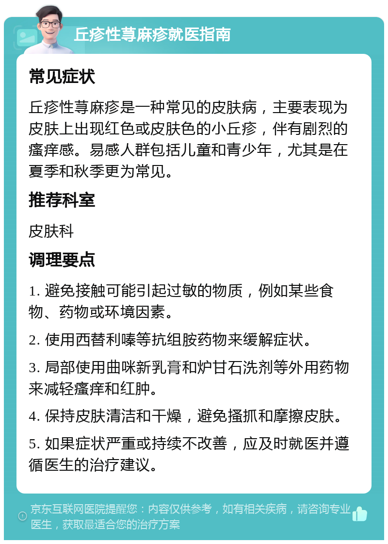 丘疹性荨麻疹就医指南 常见症状 丘疹性荨麻疹是一种常见的皮肤病，主要表现为皮肤上出现红色或皮肤色的小丘疹，伴有剧烈的瘙痒感。易感人群包括儿童和青少年，尤其是在夏季和秋季更为常见。 推荐科室 皮肤科 调理要点 1. 避免接触可能引起过敏的物质，例如某些食物、药物或环境因素。 2. 使用西替利嗪等抗组胺药物来缓解症状。 3. 局部使用曲咪新乳膏和炉甘石洗剂等外用药物来减轻瘙痒和红肿。 4. 保持皮肤清洁和干燥，避免搔抓和摩擦皮肤。 5. 如果症状严重或持续不改善，应及时就医并遵循医生的治疗建议。