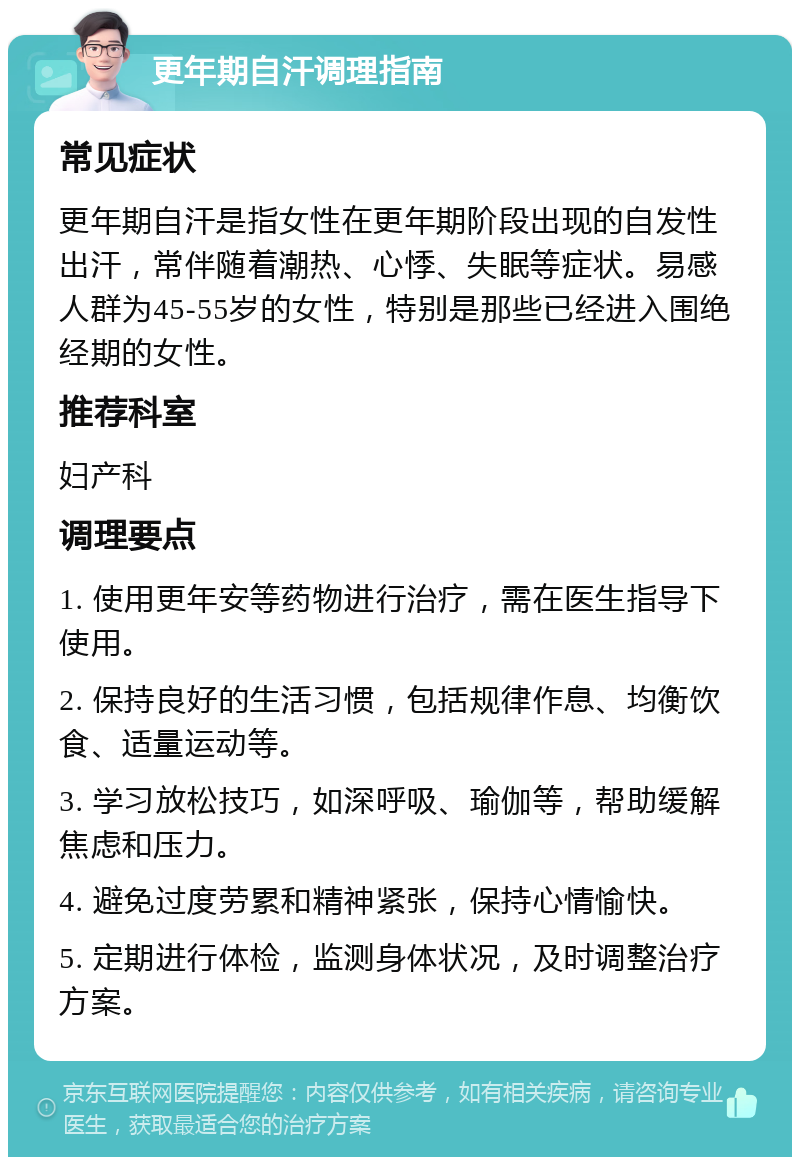 更年期自汗调理指南 常见症状 更年期自汗是指女性在更年期阶段出现的自发性出汗，常伴随着潮热、心悸、失眠等症状。易感人群为45-55岁的女性，特别是那些已经进入围绝经期的女性。 推荐科室 妇产科 调理要点 1. 使用更年安等药物进行治疗，需在医生指导下使用。 2. 保持良好的生活习惯，包括规律作息、均衡饮食、适量运动等。 3. 学习放松技巧，如深呼吸、瑜伽等，帮助缓解焦虑和压力。 4. 避免过度劳累和精神紧张，保持心情愉快。 5. 定期进行体检，监测身体状况，及时调整治疗方案。