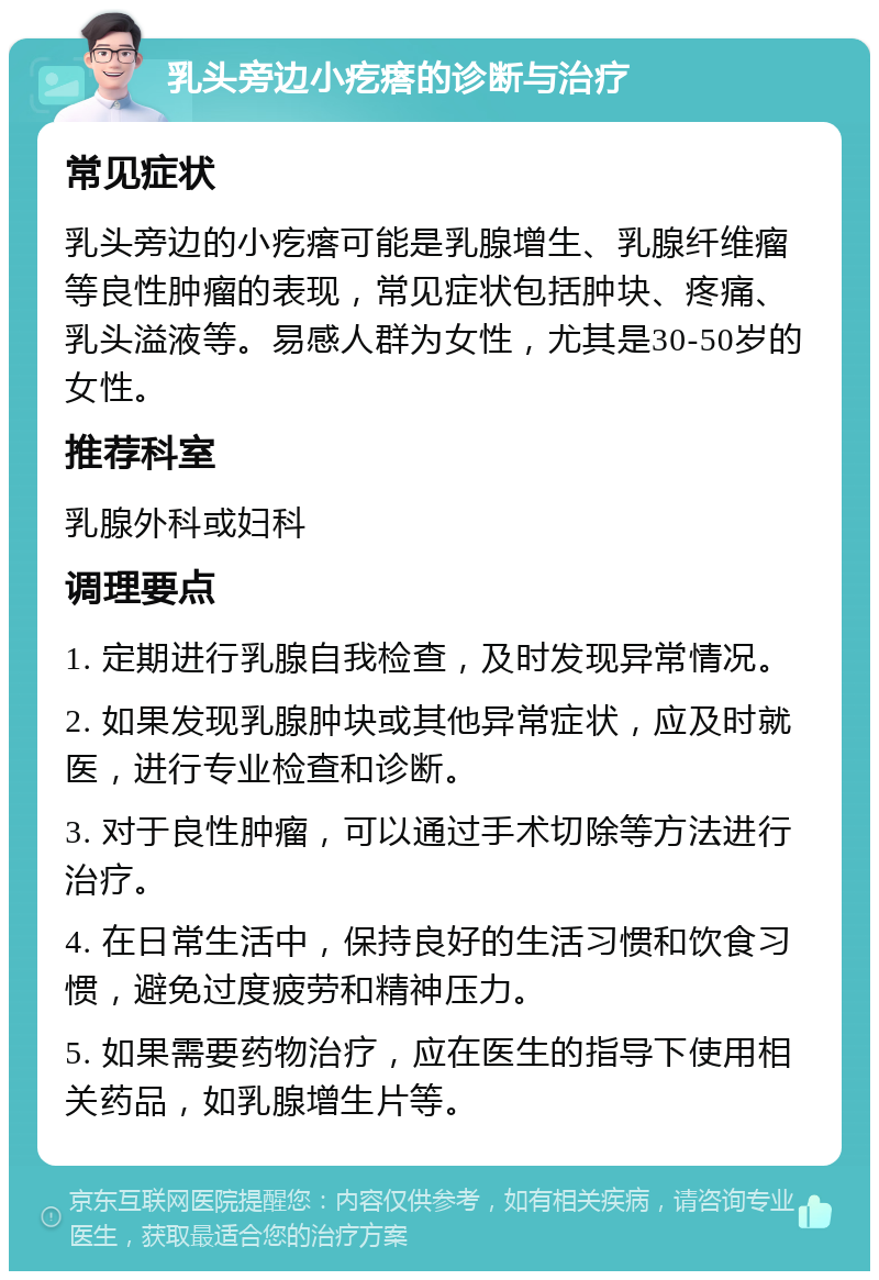 乳头旁边小疙瘩的诊断与治疗 常见症状 乳头旁边的小疙瘩可能是乳腺增生、乳腺纤维瘤等良性肿瘤的表现，常见症状包括肿块、疼痛、乳头溢液等。易感人群为女性，尤其是30-50岁的女性。 推荐科室 乳腺外科或妇科 调理要点 1. 定期进行乳腺自我检查，及时发现异常情况。 2. 如果发现乳腺肿块或其他异常症状，应及时就医，进行专业检查和诊断。 3. 对于良性肿瘤，可以通过手术切除等方法进行治疗。 4. 在日常生活中，保持良好的生活习惯和饮食习惯，避免过度疲劳和精神压力。 5. 如果需要药物治疗，应在医生的指导下使用相关药品，如乳腺增生片等。