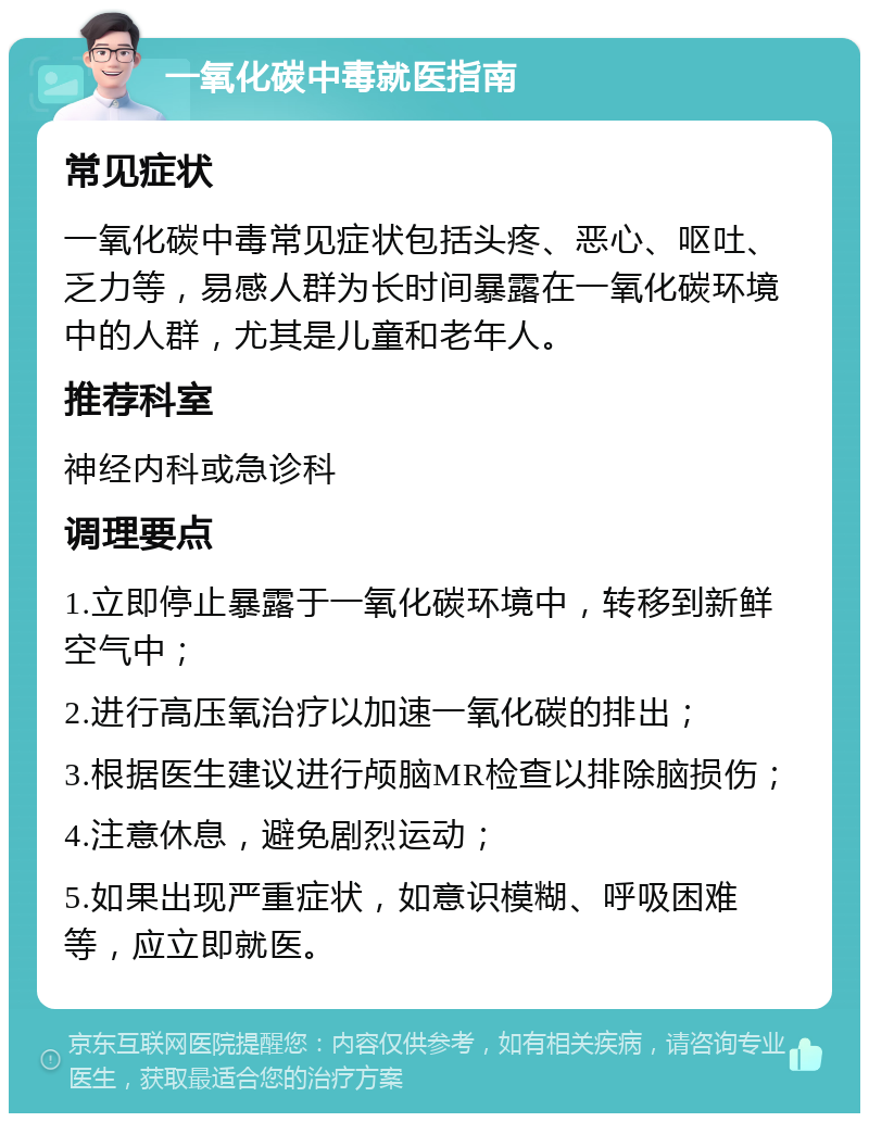 一氧化碳中毒就医指南 常见症状 一氧化碳中毒常见症状包括头疼、恶心、呕吐、乏力等，易感人群为长时间暴露在一氧化碳环境中的人群，尤其是儿童和老年人。 推荐科室 神经内科或急诊科 调理要点 1.立即停止暴露于一氧化碳环境中，转移到新鲜空气中； 2.进行高压氧治疗以加速一氧化碳的排出； 3.根据医生建议进行颅脑MR检查以排除脑损伤； 4.注意休息，避免剧烈运动； 5.如果出现严重症状，如意识模糊、呼吸困难等，应立即就医。