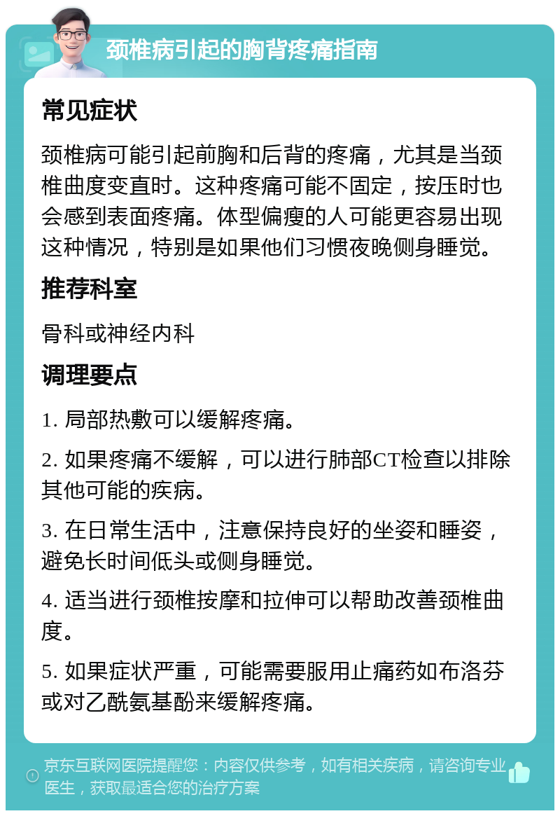 颈椎病引起的胸背疼痛指南 常见症状 颈椎病可能引起前胸和后背的疼痛，尤其是当颈椎曲度变直时。这种疼痛可能不固定，按压时也会感到表面疼痛。体型偏瘦的人可能更容易出现这种情况，特别是如果他们习惯夜晚侧身睡觉。 推荐科室 骨科或神经内科 调理要点 1. 局部热敷可以缓解疼痛。 2. 如果疼痛不缓解，可以进行肺部CT检查以排除其他可能的疾病。 3. 在日常生活中，注意保持良好的坐姿和睡姿，避免长时间低头或侧身睡觉。 4. 适当进行颈椎按摩和拉伸可以帮助改善颈椎曲度。 5. 如果症状严重，可能需要服用止痛药如布洛芬或对乙酰氨基酚来缓解疼痛。