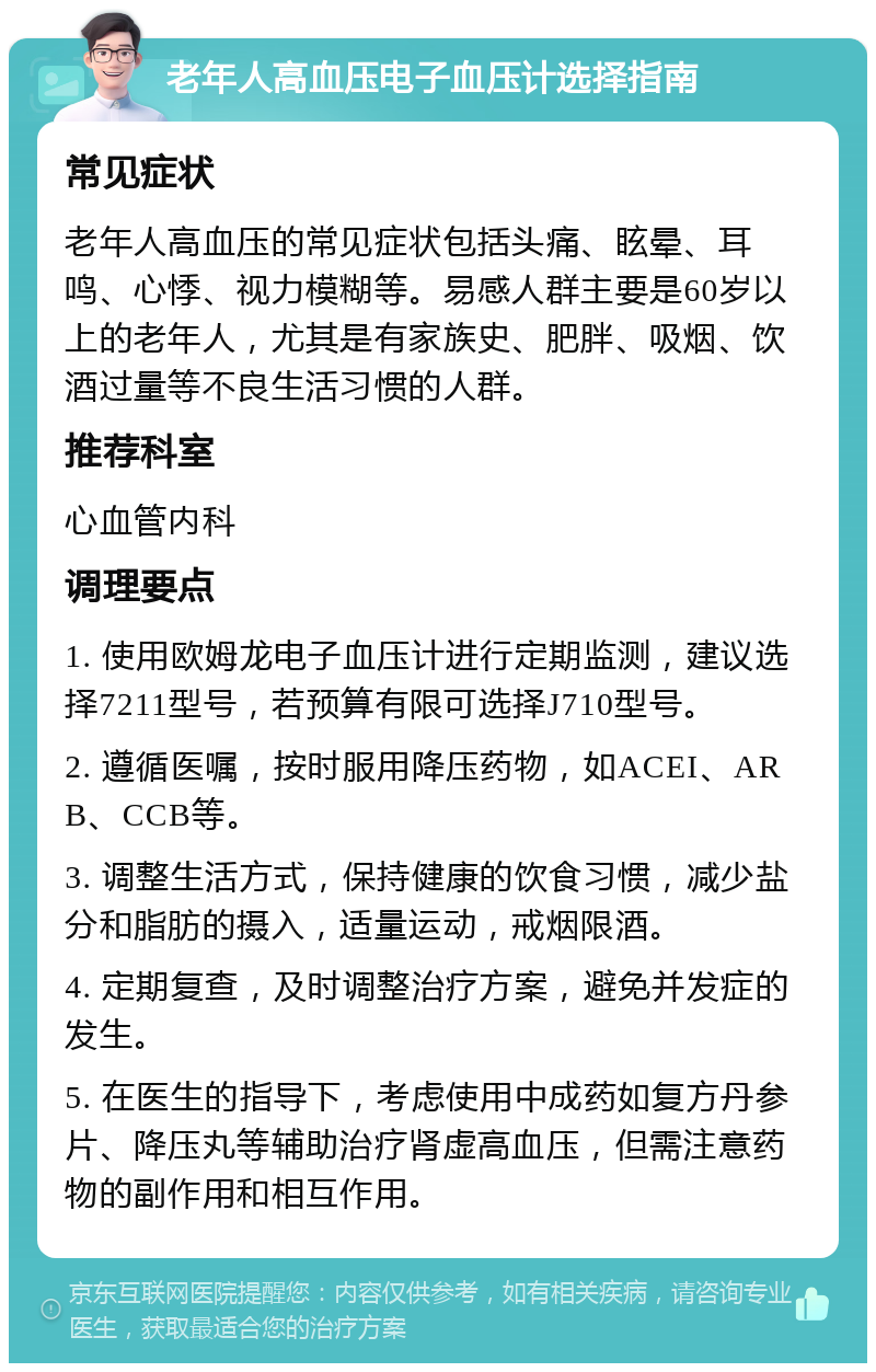 老年人高血压电子血压计选择指南 常见症状 老年人高血压的常见症状包括头痛、眩晕、耳鸣、心悸、视力模糊等。易感人群主要是60岁以上的老年人，尤其是有家族史、肥胖、吸烟、饮酒过量等不良生活习惯的人群。 推荐科室 心血管内科 调理要点 1. 使用欧姆龙电子血压计进行定期监测，建议选择7211型号，若预算有限可选择J710型号。 2. 遵循医嘱，按时服用降压药物，如ACEI、ARB、CCB等。 3. 调整生活方式，保持健康的饮食习惯，减少盐分和脂肪的摄入，适量运动，戒烟限酒。 4. 定期复查，及时调整治疗方案，避免并发症的发生。 5. 在医生的指导下，考虑使用中成药如复方丹参片、降压丸等辅助治疗肾虚高血压，但需注意药物的副作用和相互作用。