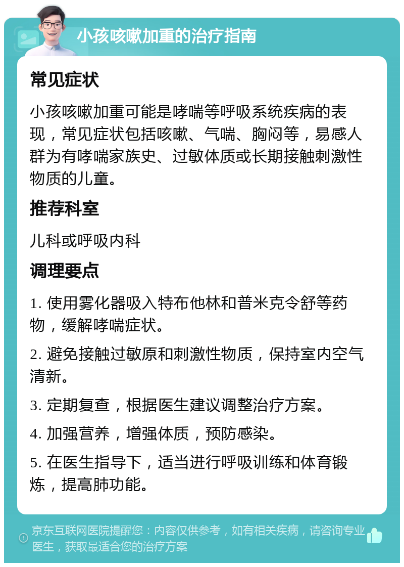 小孩咳嗽加重的治疗指南 常见症状 小孩咳嗽加重可能是哮喘等呼吸系统疾病的表现，常见症状包括咳嗽、气喘、胸闷等，易感人群为有哮喘家族史、过敏体质或长期接触刺激性物质的儿童。 推荐科室 儿科或呼吸内科 调理要点 1. 使用雾化器吸入特布他林和普米克令舒等药物，缓解哮喘症状。 2. 避免接触过敏原和刺激性物质，保持室内空气清新。 3. 定期复查，根据医生建议调整治疗方案。 4. 加强营养，增强体质，预防感染。 5. 在医生指导下，适当进行呼吸训练和体育锻炼，提高肺功能。