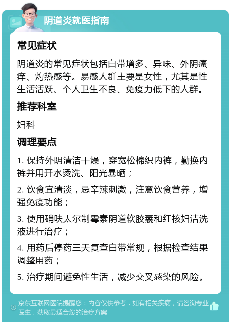 阴道炎就医指南 常见症状 阴道炎的常见症状包括白带增多、异味、外阴瘙痒、灼热感等。易感人群主要是女性，尤其是性生活活跃、个人卫生不良、免疫力低下的人群。 推荐科室 妇科 调理要点 1. 保持外阴清洁干燥，穿宽松棉织内裤，勤换内裤并用开水烫洗、阳光暴晒； 2. 饮食宜清淡，忌辛辣刺激，注意饮食营养，增强免疫功能； 3. 使用硝呋太尔制霉素阴道软胶囊和红核妇洁洗液进行治疗； 4. 用药后停药三天复查白带常规，根据检查结果调整用药； 5. 治疗期间避免性生活，减少交叉感染的风险。